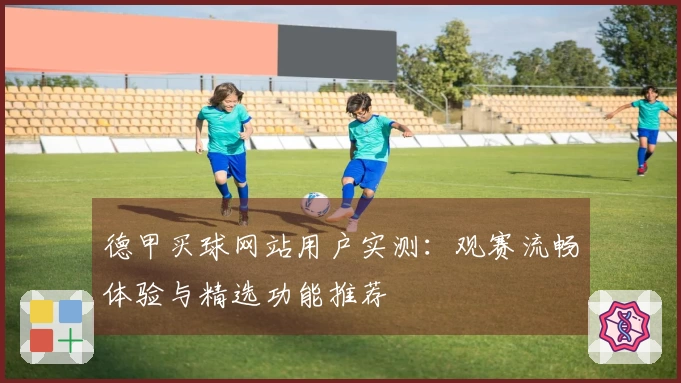 德甲买球网站用户实测：观赛流畅体验与精选功能推荐