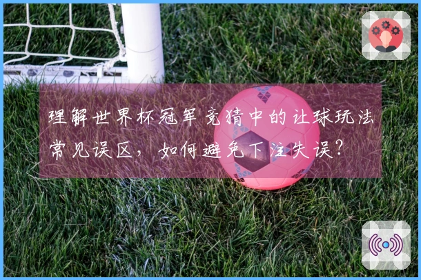 理解世界杯冠军竞猜中的让球玩法常见误区，如何避免下注失误？