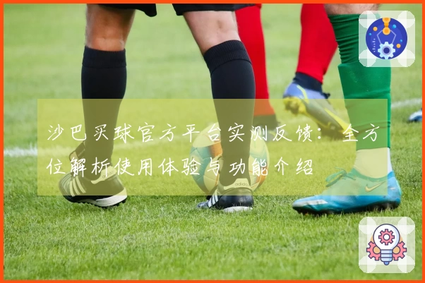 沙巴买球官方平台实测反馈：全方位解析使用体验与功能介绍